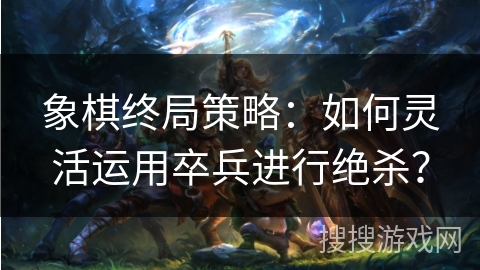 象棋终局策略:如何灵活运用卒兵进行绝杀? 象棋终局策略:如何灵活运用卒兵进行绝杀?