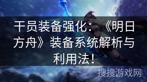 干员装备强化：《明日方舟》装备系统解析与利用法！