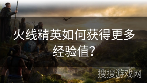 火线精英如何获得更多经验值? 火线精英如何获得更多经验值?