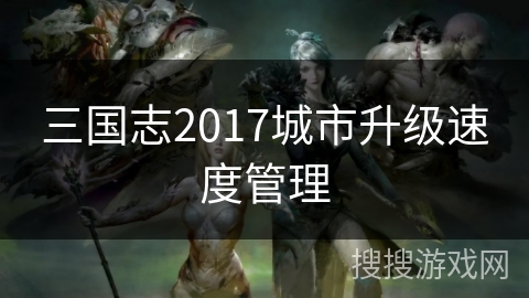 三国志2017城市升级速度管理