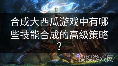 合成大西瓜游戏中有哪些技能合成的高级策略？