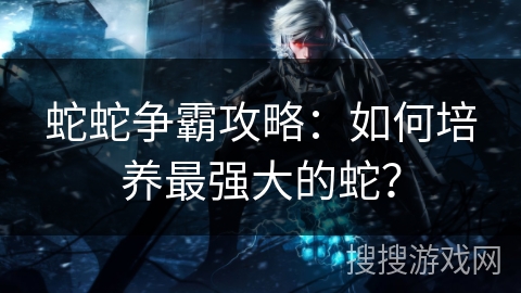 蛇蛇争霸攻略：如何培养最强大的蛇？