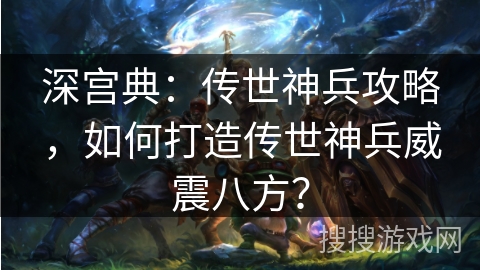 深宫典：传世神兵攻略，如何打造传世神兵威震八方？