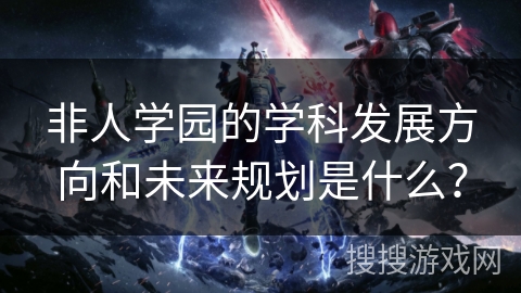 非人学园的学科发展方向和未来规划是什么?