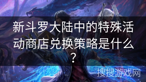 新斗罗大陆中的特殊活动商店兑换策略是什么?