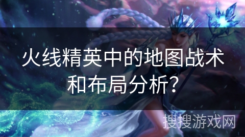 火线精英中的地图战术和布局分析？