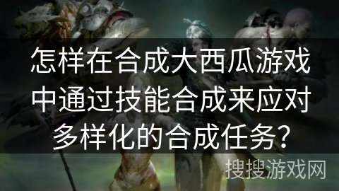 怎样在合成大西瓜游戏中通过技能合成来应对多样化的合成任务？
