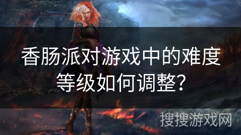 香肠派对游戏中的难度等级如何调整？