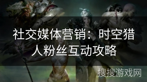 社交媒体营销：时空猎人粉丝互动攻略