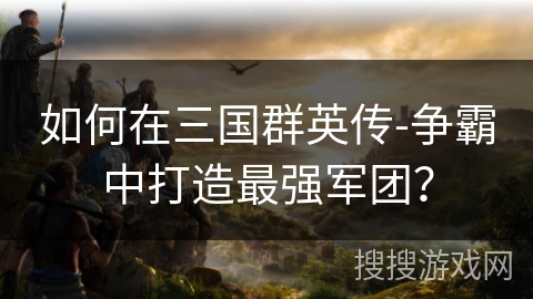 如何在三国群英传-争霸中打造最强军团? 如何在三国群英传-争霸中打造最强军团?