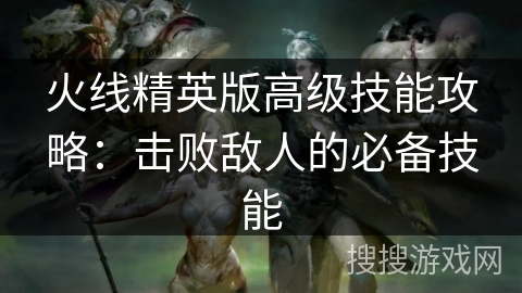 火线精英版高级技能攻略：击败敌人的必备技能