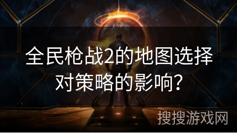 全民枪战2的地图选择对策略的影响? 全民枪战2的地图选择对策略的影响?