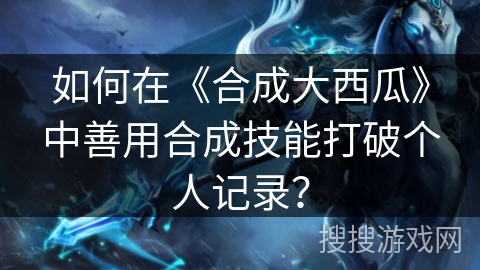 如何在《合成大西瓜》中善用合成技能打破个人记录？