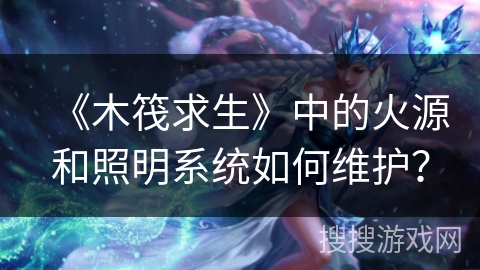 《木筏求生》中的火源和照明系统如何维护？