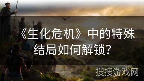 《生化危机》中的特殊结局如何解锁？
