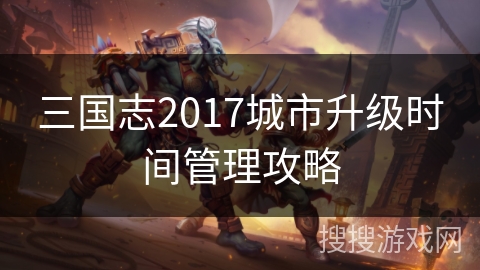 三国志2017城市升级时间管理攻略 三国志2017城市升级时间管理攻略
