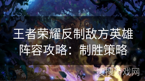 王者荣耀反制敌方英雄阵容攻略：制胜策略