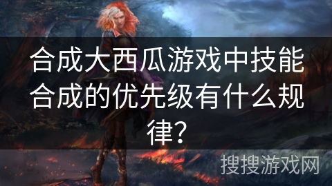 合成大西瓜游戏中技能合成的优先级有什么规律？