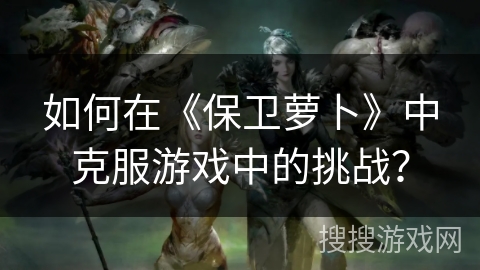 如何在《保卫萝卜》中克服游戏中的挑战?