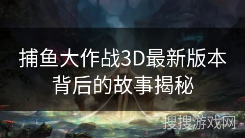 捕鱼大作战3D最新版本背后的故事揭秘