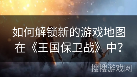 如何解锁新的游戏地图在《王国保卫战》中？