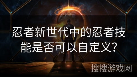 忍者新世代中的忍者技能是否可以自定义? 忍者新世代中的忍者技能是否可以自定义?