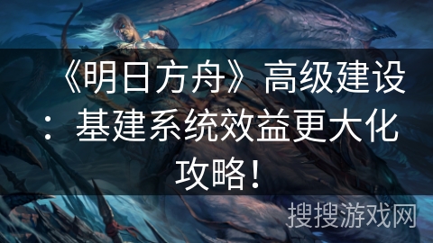 《明日方舟》高级建设：基建系统效益更大化攻略！