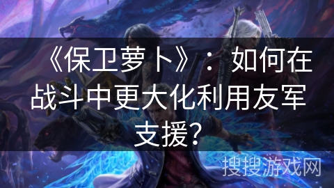 《保卫萝卜》：如何在战斗中更大化利用友军支援？