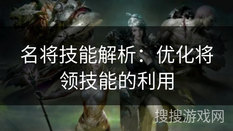 名将技能解析:优化将领技能的利用 名将技能解析:优化将领技能的利用