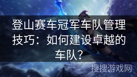 登山赛车冠军车队管理技巧：如何建设卓越的车队？