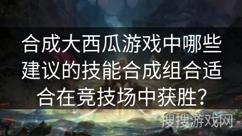 合成大西瓜游戏中哪些建议的技能合成组合适合在竞技场中获胜? 合成大西瓜游戏中哪些建议的技能合成组合适合在竞技场中获胜?