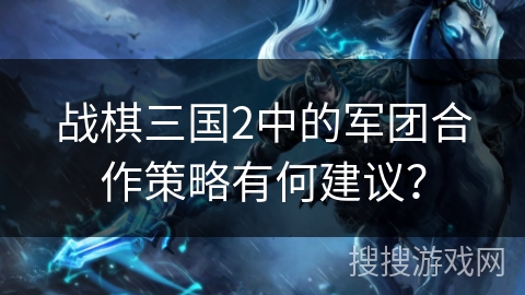 战棋三国2中的军团合作策略有何建议？