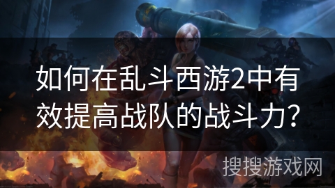 如何在乱斗西游2中有效提高战队的战斗力？