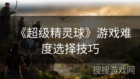 《超级精灵球》游戏难度选择技巧 《超级精灵球》游戏难度选择技巧