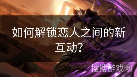 如何解锁恋人之间的新互动？