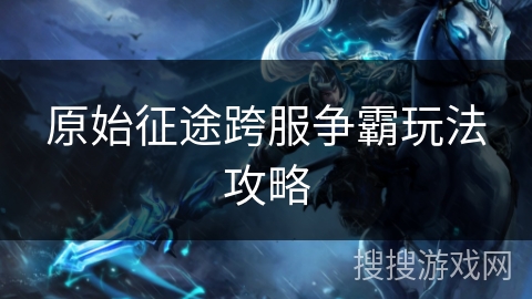 原始征途跨服争霸玩法攻略