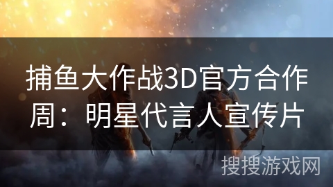 捕鱼大作战3D官方合作周：明星代言人宣传片