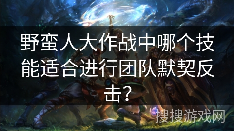 野蛮人大作战中哪个技能适合进行团队默契反击？