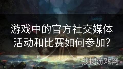 游戏中的官方社交媒体活动和比赛如何参加？