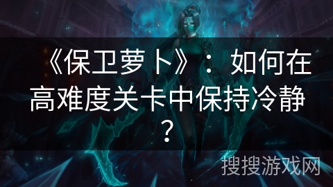 《保卫萝卜》：如何在高难度关卡中保持冷静？