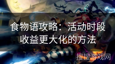 食物语攻略:活动时段收益更大化的方法 食物语攻略:活动时段收益更大化的方法