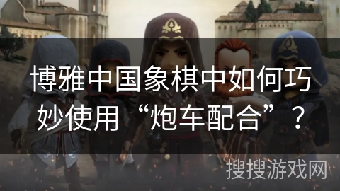 博雅中国象棋中如何巧妙使用“炮车配合”？