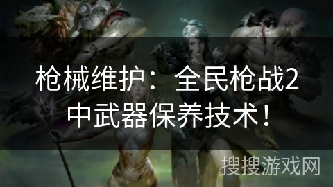 枪械维护：全民枪战2中武器保养技术！