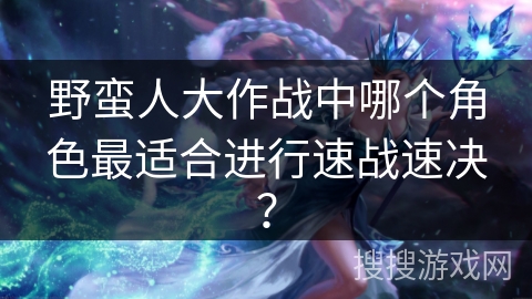 野蛮人大作战中哪个角色最适合进行速战速决？