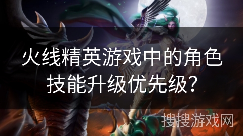火线精英游戏中的角色技能升级优先级？