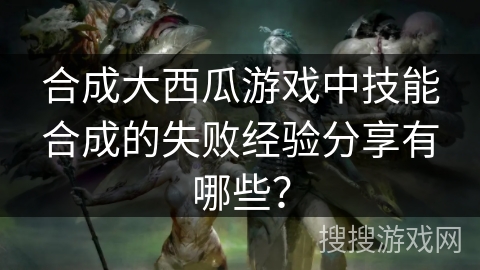 合成大西瓜游戏中技能合成的失败经验分享有哪些？
