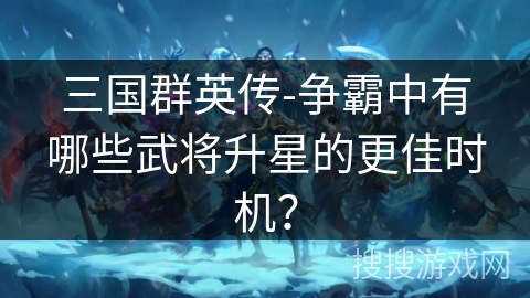 三国群英传-争霸中有哪些武将升星的更佳时机？