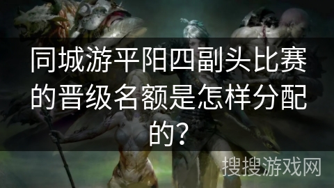 同城游平阳四副头比赛的晋级名额是怎样分配的？