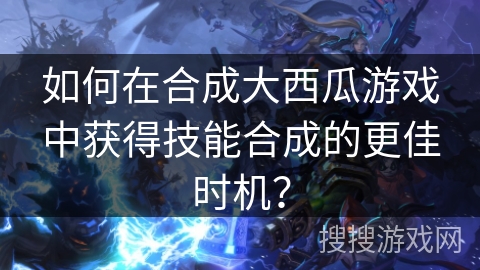 如何在合成大西瓜游戏中获得技能合成的更佳时机？