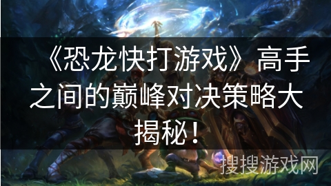 《恐龙快打游戏》高手之间的巅峰对决策略大揭秘！